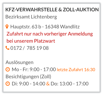   Hauptstr. 63 b - 16348 Wandlitz  Zufahrt nur nach vorheriger Anmeldung  bei unserem Platzwart    0172 /  785 19 08  Auslösungen   Mo - Fr: 9:00 - 17:00 letzte Zufahrt 16:30 Besichtigungen (Zoll)   Di: 9:00 - 14:00 & Do: 13:00 - 17:00    KFZ-VERWAHRSTELLE & ZOLL-AUKTION Bezirksamt Lichtenberg