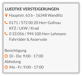 LUEDTKE VERSTEIGERUNGEN    Hauptstr. 63 b - 16348 Wandlitz    0171 / 572 00 20 Herr Gollnau       KFZ / LKW / Krad   0 33 056 / 994 100 Herr Lehmann        Fahrräder & Asservate  Besichtigung   Di - Do: 9:00 - 17:00 Abholung   Mo - Fr: 9:00 - 17:00