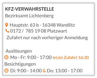   Hauptstr. 63 b - 16348 Wandlitz   0172 /  785 19 08 Platzwart  Zufahrt nur nach vorheriger Anmeldung  Auslösungen   Mo - Fr: 9:00 - 17:00 letzte Zufahrt 16:30 Besichtigungen   Di: 9:00 - 14:00 & Do: 13:00 - 17:00  KFZ-VERWAHRSTELLE Bezirksamt Lichtenberg