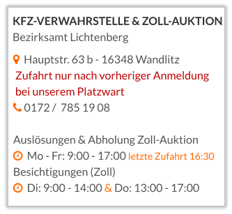   Hauptstr. 63 b - 16348 Wandlitz  Zufahrt nur nach vorheriger Anmeldung  bei unserem Platzwart    0172 /  785 19 08  Auslösungen & Abholung Zoll-Auktion   Mo - Fr: 9:00 - 17:00 letzte Zufahrt 16:30 Besichtigungen (Zoll)   Di: 9:00 - 14:00 & Do: 13:00 - 17:00    KFZ-VERWAHRSTELLE & ZOLL-AUKTION Bezirksamt Lichtenberg