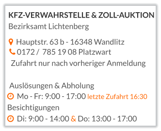   Hauptstr. 63 b - 16348 Wandlitz   0172 /  785 19 08 Platzwart  Zufahrt nur nach vorheriger Anmeldung  Auslösungen & Abholung   Mo - Fr: 9:00 - 17:00 letzte Zufahrt 16:30 Besichtigungen   Di: 9:00 - 14:00 & Do: 13:00 - 17:00  KFZ-VERWAHRSTELLE & ZOLL-AUKTION Bezirksamt Lichtenberg