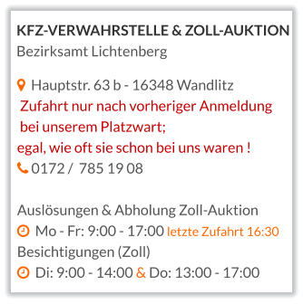   Hauptstr. 63 b - 16348 Wandlitz  Zufahrt nur nach vorheriger Anmeldung  bei unserem Platzwart;  egal, wie oft sie schon bei uns waren !   0172 /  785 19 08  Auslösungen & Abholung Zoll-Auktion   Mo - Fr: 9:00 - 17:00 letzte Zufahrt 16:30 Besichtigungen (Zoll)   Di: 9:00 - 14:00 & Do: 13:00 - 17:00    KFZ-VERWAHRSTELLE & ZOLL-AUKTION Bezirksamt Lichtenberg