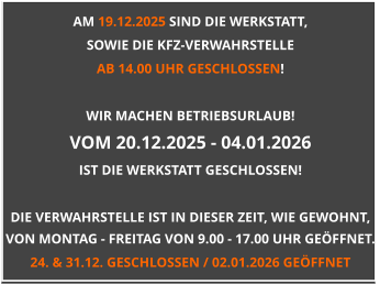 AM 19.12.2025 SIND DIE WERKSTATT,  SOWIE DIE KFZ-VERWAHRSTELLE  AB 14.00 UHR GESCHLOSSEN!  WIR MACHEN BETRIEBSURLAUB! VOM 20.12.2025 - 04.01.2026 IST DIE WERKSTATT GESCHLOSSEN!  DIE VERWAHRSTELLE IST IN DIESER ZEIT, WIE GEWOHNT, VON MONTAG - FREITAG VON 9.00 - 17.00 UHR GEÖFFNET. 24. & 31.12. GESCHLOSSEN / 02.01.2026 GEÖFFNET