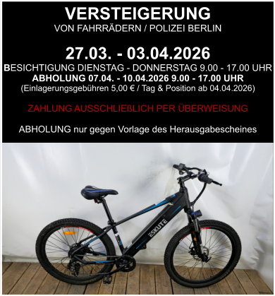 VERSTEIGERUNG  VON FAHRRÄDERN / POLIZEI BERLIN  27.03. - 03.04.2026 BESICHTIGUNG DIENSTAG - DONNERSTAG 9.00 - 17.00 UHR ABHOLUNG 07.04. - 10.04.2026 9.00 - 17.00 UHR  (Einlagerungsgebühren 5,00 € / Tag & Position ab 04.04.2026)  ZAHLUNG AUSSCHLIEßLICH PER ÜBERWEISUNG  ABHOLUNG nur gegen Vorlage des Herausgabescheines