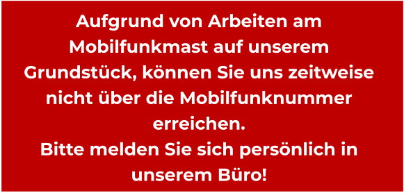 Aufgrund von Arbeiten am Mobilfunkmast auf unserem Grundstück, können Sie uns zeitweise nicht über die Mobilfunknummer erreichen. Bitte melden Sie sich persönlich in unserem Büro!