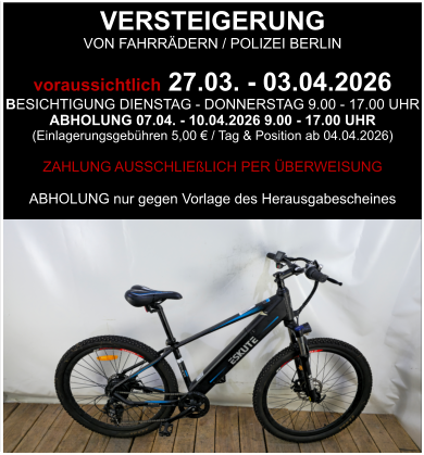 VERSTEIGERUNG  VON FAHRRÄDERN / POLIZEI BERLIN  voraussichtlich 27.03. - 03.04.2026 BESICHTIGUNG DIENSTAG - DONNERSTAG 9.00 - 17.00 UHR ABHOLUNG 07.04. - 10.04.2026 9.00 - 17.00 UHR  (Einlagerungsgebühren 5,00 € / Tag & Position ab 04.04.2026)  ZAHLUNG AUSSCHLIEßLICH PER ÜBERWEISUNG  ABHOLUNG nur gegen Vorlage des Herausgabescheines