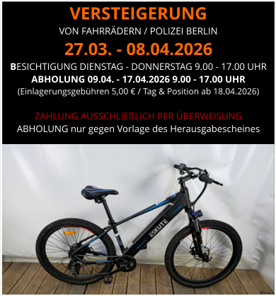 VERSTEIGERUNG  VON FAHRRÄDERN / POLIZEI BERLIN 27.03. - 08.04.2026 BESICHTIGUNG DIENSTAG - DONNERSTAG 9.00 - 17.00 UHR ABHOLUNG 09.04. - 17.04.2026 9.00 - 17.00 UHR  (Einlagerungsgebühren 5,00 € / Tag & Position ab 18.04.2026)  ZAHLUNG AUSSCHLIEßLICH PER ÜBERWEISUNG ABHOLUNG nur gegen Vorlage des Herausgabescheines