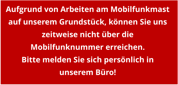 Aufgrund von Arbeiten am Mobilfunkmast auf unserem Grundstück, können Sie uns zeitweise nicht über die Mobilfunknummer erreichen. Bitte melden Sie sich persönlich in unserem Büro!