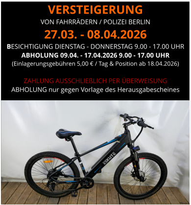 VERSTEIGERUNG  VON FAHRRÄDERN / POLIZEI BERLIN 27.03. - 08.04.2026 BESICHTIGUNG DIENSTAG - DONNERSTAG 9.00 - 17.00 UHR ABHOLUNG 09.04. - 17.04.2026 9.00 - 17.00 UHR  (Einlagerungsgebühren 5,00 € / Tag & Position ab 18.04.2026)  ZAHLUNG AUSSCHLIEßLICH PER ÜBERWEISUNG ABHOLUNG nur gegen Vorlage des Herausgabescheines