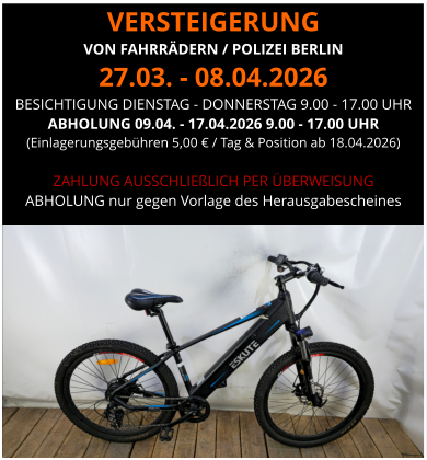 VERSTEIGERUNG  VON FAHRRÄDERN / POLIZEI BERLIN 27.03. - 08.04.2026 BESICHTIGUNG DIENSTAG - DONNERSTAG 9.00 - 17.00 UHR ABHOLUNG 09.04. - 17.04.2026 9.00 - 17.00 UHR  (Einlagerungsgebühren 5,00 € / Tag & Position ab 18.04.2026)  ZAHLUNG AUSSCHLIEßLICH PER ÜBERWEISUNG ABHOLUNG nur gegen Vorlage des Herausgabescheines