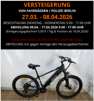 VERSTEIGERUNG  VON FAHRRÄDERN / POLIZEI BERLIN 27.03. - 08.04.2026 BESICHTIGUNG DIENSTAG - DONNERSTAG 9.00 - 17.00 UHR ABHOLUNG 09.04. - 17.04.2026 9.00 - 17.00 UHR  (Einlagerungsgebühren 5,00 € / Tag & Position ab 18.04.2026)  ZAHLUNG AUSSCHLIEßLICH PER ÜBERWEISUNG ABHOLUNG nur gegen Vorlage des Herausgabescheines