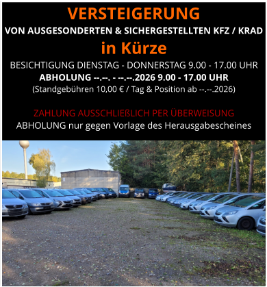 VERSTEIGERUNG  VON AUSGESONDERTEN & SICHERGESTELLTEN KFZ / KRAD in Kürze BESICHTIGUNG DIENSTAG - DONNERSTAG 9.00 - 17.00 UHR ABHOLUNG --.--. - --.--.2026 9.00 - 17.00 UHR  (Standgebühren 10,00 € / Tag & Position ab --.--.2026)  ZAHLUNG AUSSCHLIEßLICH PER ÜBERWEISUNG ABHOLUNG nur gegen Vorlage des Herausgabescheines