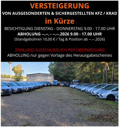 VERSTEIGERUNG  VON AUSGESONDERTEN & SICHERGESTELLTEN KFZ / KRAD in Kürze BESICHTIGUNG DIENSTAG - DONNERSTAG 9.00 - 17.00 UHR ABHOLUNG --.--. - --.--.2026 9.00 - 17.00 UHR  (Standgebühren 10,00 € / Tag & Position ab --.--.2026)  ZAHLUNG AUSSCHLIEßLICH PER ÜBERWEISUNG ABHOLUNG nur gegen Vorlage des Herausgabescheines