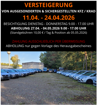 VERSTEIGERUNG  VON AUSGESONDERTEN & SICHERGESTELLTEN KFZ / KRAD 11.04. - 24.04.2026 BESICHTIGUNG DIENSTAG - DONNERSTAG 9.00 - 17.00 UHR ABHOLUNG 27.04. - 04.05.2026 9.00 - 17.00 UHR  (Standgebühren 10,00 € / Tag & Position ab 05.05.2026)  ZAHLUNG AUSSCHLIEßLICH PER ÜBERWEISUNG ABHOLUNG nur gegen Vorlage des Herausgabescheines