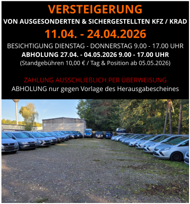 VERSTEIGERUNG  VON AUSGESONDERTEN & SICHERGESTELLTEN KFZ / KRAD 11.04. - 24.04.2026 BESICHTIGUNG DIENSTAG - DONNERSTAG 9.00 - 17.00 UHR ABHOLUNG 27.04. - 04.05.2026 9.00 - 17.00 UHR  (Standgebühren 10,00 € / Tag & Position ab 05.05.2026)  ZAHLUNG AUSSCHLIEßLICH PER ÜBERWEISUNG ABHOLUNG nur gegen Vorlage des Herausgabescheines