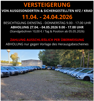 VERSTEIGERUNG  VON AUSGESONDERTEN & SICHERGESTELLTEN KFZ / KRAD 11.04. - 24.04.2026 BESICHTIGUNG DIENSTAG - DONNERSTAG 9.00 - 17.00 UHR ABHOLUNG 27.04. - 04.05.2026 9.00 - 17.00 UHR  (Standgebühren 10,00 € / Tag & Position ab 05.05.2026)  ZAHLUNG AUSSCHLIEßLICH PER ÜBERWEISUNG ABHOLUNG nur gegen Vorlage des Herausgabescheines