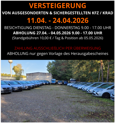 VERSTEIGERUNG  VON AUSGESONDERTEN & SICHERGESTELLTEN KFZ / KRAD 11.04. - 24.04.2026 BESICHTIGUNG DIENSTAG - DONNERSTAG 9.00 - 17.00 UHR ABHOLUNG 27.04. - 04.05.2026 9.00 - 17.00 UHR  (Standgebühren 10,00 € / Tag & Position ab 05.05.2026)  ZAHLUNG AUSSCHLIEßLICH PER ÜBERWEISUNG ABHOLUNG nur gegen Vorlage des Herausgabescheines