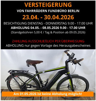 VERSTEIGERUNG  VON FAHRRÄDERN FUNDBÜRO BERLIN 23.04. - 30.04.2026 BESICHTIGUNG DIENSTAG - DONNERSTAG 9.00 - 17.00 UHR ABHOLUNG 04.05. - 08.05.2026 9.00 - 17.00 UHR (Standgebühren 5,00 € / Tag & Position ab 09.05.2026)   ZAHLUNG AUSSCHLIEßLICH PER ÜBERWEISUNG ABHOLUNG nur gegen Vorlage des Herausgabescheines Am 01.05.2026 ist keine Abholung möglich!