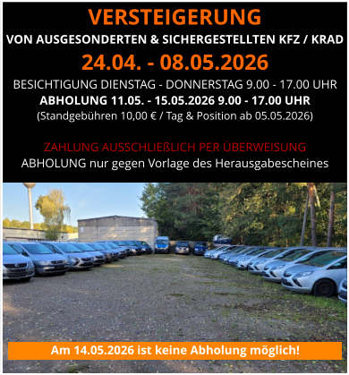 VERSTEIGERUNG  VON AUSGESONDERTEN & SICHERGESTELLTEN KFZ / KRAD 24.04. - 08.05.2026 BESICHTIGUNG DIENSTAG - DONNERSTAG 9.00 - 17.00 UHR ABHOLUNG 11.05. - 15.05.2026 9.00 - 17.00 UHR  (Standgebühren 10,00 € / Tag & Position ab 05.05.2026)  ZAHLUNG AUSSCHLIEßLICH PER ÜBERWEISUNG ABHOLUNG nur gegen Vorlage des Herausgabescheines Am 14.05.2026 ist keine Abholung möglich!