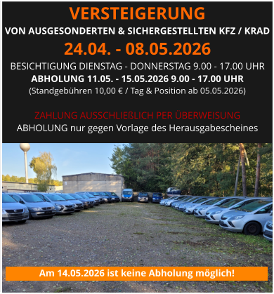 VERSTEIGERUNG  VON AUSGESONDERTEN & SICHERGESTELLTEN KFZ / KRAD 24.04. - 08.05.2026 BESICHTIGUNG DIENSTAG - DONNERSTAG 9.00 - 17.00 UHR ABHOLUNG 11.05. - 15.05.2026 9.00 - 17.00 UHR  (Standgebühren 10,00 € / Tag & Position ab 05.05.2026)  ZAHLUNG AUSSCHLIEßLICH PER ÜBERWEISUNG ABHOLUNG nur gegen Vorlage des Herausgabescheines Am 14.05.2026 ist keine Abholung möglich!