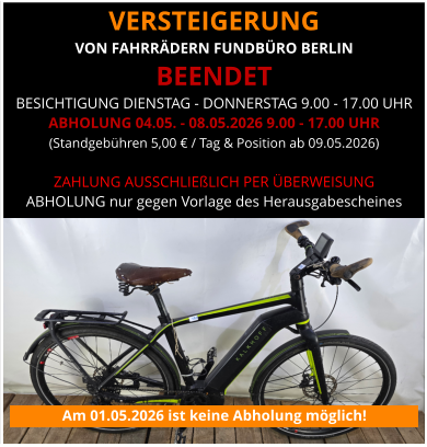 VERSTEIGERUNG  VON FAHRRÄDERN FUNDBÜRO BERLIN BEENDET BESICHTIGUNG DIENSTAG - DONNERSTAG 9.00 - 17.00 UHR ABHOLUNG 04.05. - 08.05.2026 9.00 - 17.00 UHR (Standgebühren 5,00 € / Tag & Position ab 09.05.2026)   ZAHLUNG AUSSCHLIEßLICH PER ÜBERWEISUNG ABHOLUNG nur gegen Vorlage des Herausgabescheines Am 01.05.2026 ist keine Abholung möglich!