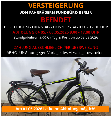 VERSTEIGERUNG  VON FAHRRÄDERN FUNDBÜRO BERLIN BEENDET BESICHTIGUNG DIENSTAG - DONNERSTAG 9.00 - 17.00 UHR ABHOLUNG 04.05. - 08.05.2026 9.00 - 17.00 UHR (Standgebühren 5,00 € / Tag & Position ab 09.05.2026)   ZAHLUNG AUSSCHLIEßLICH PER ÜBERWEISUNG ABHOLUNG nur gegen Vorlage des Herausgabescheines Am 01.05.2026 ist keine Abholung möglich!