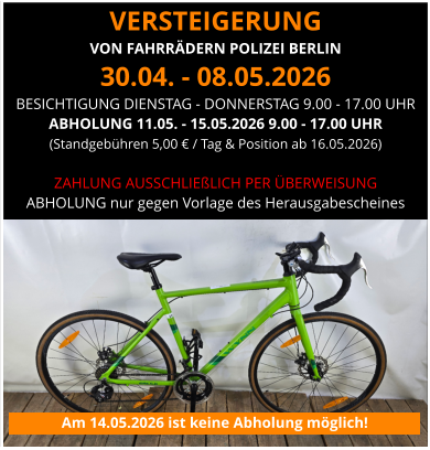 VERSTEIGERUNG  VON FAHRRÄDERN POLIZEI BERLIN 30.04. - 08.05.2026 BESICHTIGUNG DIENSTAG - DONNERSTAG 9.00 - 17.00 UHR ABHOLUNG 11.05. - 15.05.2026 9.00 - 17.00 UHR (Standgebühren 5,00 € / Tag & Position ab 16.05.2026)   ZAHLUNG AUSSCHLIEßLICH PER ÜBERWEISUNG ABHOLUNG nur gegen Vorlage des Herausgabescheines Am 14.05.2026 ist keine Abholung möglich!