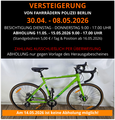 VERSTEIGERUNG  VON FAHRRÄDERN POLIZEI BERLIN 30.04. - 08.05.2026 BESICHTIGUNG DIENSTAG - DONNERSTAG 9.00 - 17.00 UHR ABHOLUNG 11.05. - 15.05.2026 9.00 - 17.00 UHR (Standgebühren 5,00 € / Tag & Position ab 16.05.2026)   ZAHLUNG AUSSCHLIEßLICH PER ÜBERWEISUNG ABHOLUNG nur gegen Vorlage des Herausgabescheines Am 14.05.2026 ist keine Abholung möglich!