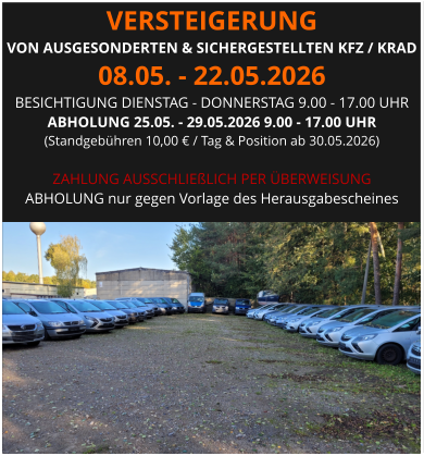 VERSTEIGERUNG  VON AUSGESONDERTEN & SICHERGESTELLTEN KFZ / KRAD 08.05. - 22.05.2026 BESICHTIGUNG DIENSTAG - DONNERSTAG 9.00 - 17.00 UHR ABHOLUNG 25.05. - 29.05.2026 9.00 - 17.00 UHR  (Standgebühren 10,00 € / Tag & Position ab 30.05.2026)  ZAHLUNG AUSSCHLIEßLICH PER ÜBERWEISUNG ABHOLUNG nur gegen Vorlage des Herausgabescheines