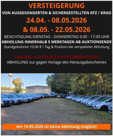 VERSTEIGERUNG  VON AUSGESONDERTEN & SICHERGESTELLTEN KFZ / KRAD 24.04. - 08.05.2026 & 08.05. - 22.05.2026 BESICHTIGUNG DIENSTAG - DONNERSTAG 9.00 - 17.00 UHR ABHOLUNG INNERHALB 5 WERKTAGEN AB AUKTIONSENDE  Standgebühren 10,00 € / Tag & Position bei verspäteter Abholung  ZAHLUNG AUSSCHLIEßLICH PER ÜBERWEISUNG ABHOLUNG nur gegen Vorlage des Herausgabescheines Am 14.05.2026 ist keine Abholung möglich!