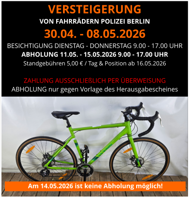 VERSTEIGERUNG  VON FAHRRÄDERN POLIZEI BERLIN 30.04. - 08.05.2026 BESICHTIGUNG DIENSTAG - DONNERSTAG 9.00 - 17.00 UHR ABHOLUNG 11.05. - 15.05.2026 9.00 - 17.00 UHR Standgebühren 5,00 € / Tag & Position ab 16.05.2026   ZAHLUNG AUSSCHLIEßLICH PER ÜBERWEISUNG ABHOLUNG nur gegen Vorlage des Herausgabescheines Am 14.05.2026 ist keine Abholung möglich!