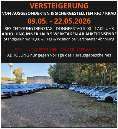 VERSTEIGERUNG  VON AUSGESONDERTEN & SICHERGESTELLTEN KFZ / KRAD 09.05. - 22.05.2026 BESICHTIGUNG DIENSTAG - DONNERSTAG 9.00 - 17.00 UHR ABHOLUNG INNERHALB 5 WERKTAGEN AB AUKTIONSENDE  Standgebühren 10,00 € / Tag & Position bei verspäteter Abholung  ZAHLUNG AUSSCHLIEßLICH PER ÜBERWEISUNG ABHOLUNG nur gegen Vorlage des Herausgabescheines