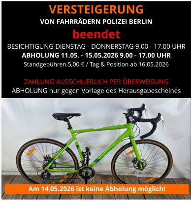 VERSTEIGERUNG  VON FAHRRÄDERN POLIZEI BERLIN beendet BESICHTIGUNG DIENSTAG - DONNERSTAG 9.00 - 17.00 UHR ABHOLUNG 11.05. - 15.05.2026 9.00 - 17.00 UHR Standgebühren 5,00 € / Tag & Position ab 16.05.2026   ZAHLUNG AUSSCHLIEßLICH PER ÜBERWEISUNG ABHOLUNG nur gegen Vorlage des Herausgabescheines Am 14.05.2026 ist keine Abholung möglich!