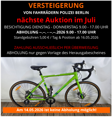 VERSTEIGERUNG  VON FAHRRÄDERN POLIZEI BERLIN nächste Auktion im Juli BESICHTIGUNG DIENSTAG - DONNERSTAG 9.00 - 17.00 UHR ABHOLUNG --.--. - --.--.2026 9.00 - 17.00 UHR Standgebühren 5,00 € / Tag & Position ab 16.05.2026   ZAHLUNG AUSSCHLIEßLICH PER ÜBERWEISUNG ABHOLUNG nur gegen Vorlage des Herausgabescheines Am 14.05.2026 ist keine Abholung möglich!