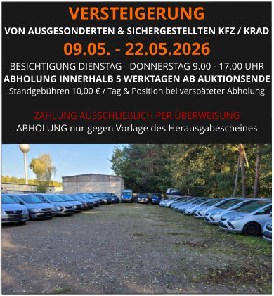 VERSTEIGERUNG  VON AUSGESONDERTEN & SICHERGESTELLTEN KFZ / KRAD 09.05. - 22.05.2026 BESICHTIGUNG DIENSTAG - DONNERSTAG 9.00 - 17.00 UHR ABHOLUNG INNERHALB 5 WERKTAGEN AB AUKTIONSENDE  Standgebühren 10,00 € / Tag & Position bei verspäteter Abholung  ZAHLUNG AUSSCHLIEßLICH PER ÜBERWEISUNG ABHOLUNG nur gegen Vorlage des Herausgabescheines