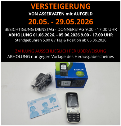 VERSTEIGERUNG  VON ASSERVATEN mit AUFGELD 20.05. - 29.05.2026 BESICHTIGUNG DIENSTAG - DONNERSTAG 9.00 - 17.00 UHR ABHOLUNG 01.06.2026. - 05.06.2026 9.00 - 17.00 UHR  Standgebühren 5,00 € / Tag & Position ab 06.06.2026  ZAHLUNG AUSSCHLIEßLICH PER ÜBERWEISUNG ABHOLUNG nur gegen Vorlage des Herausgabescheines
