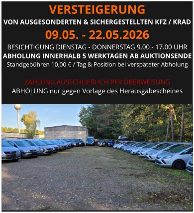 VERSTEIGERUNG  VON AUSGESONDERTEN & SICHERGESTELLTEN KFZ / KRAD 09.05. - 22.05.2026 BESICHTIGUNG DIENSTAG - DONNERSTAG 9.00 - 17.00 UHR ABHOLUNG INNERHALB 5 WERKTAGEN AB AUKTIONSENDE  Standgebühren 10,00 € / Tag & Position bei verspäteter Abholung  ZAHLUNG AUSSCHLIEßLICH PER ÜBERWEISUNG ABHOLUNG nur gegen Vorlage des Herausgabescheines