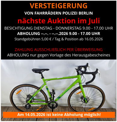 VERSTEIGERUNG  VON FAHRRÄDERN POLIZEI BERLIN nächste Auktion im Juli BESICHTIGUNG DIENSTAG - DONNERSTAG 9.00 - 17.00 UHR ABHOLUNG --.--. - --.--.2026 9.00 - 17.00 UHR Standgebühren 5,00 € / Tag & Position ab 16.05.2026   ZAHLUNG AUSSCHLIEßLICH PER ÜBERWEISUNG ABHOLUNG nur gegen Vorlage des Herausgabescheines Am 14.05.2026 ist keine Abholung möglich!