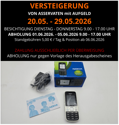 VERSTEIGERUNG  VON ASSERVATEN mit AUFGELD 20.05. - 29.05.2026 BESICHTIGUNG DIENSTAG - DONNERSTAG 9.00 - 17.00 UHR ABHOLUNG 01.06.2026. - 05.06.2026 9.00 - 17.00 UHR  Standgebühren 5,00 € / Tag & Position ab 06.06.2026  ZAHLUNG AUSSCHLIEßLICH PER ÜBERWEISUNG ABHOLUNG nur gegen Vorlage des Herausgabescheines