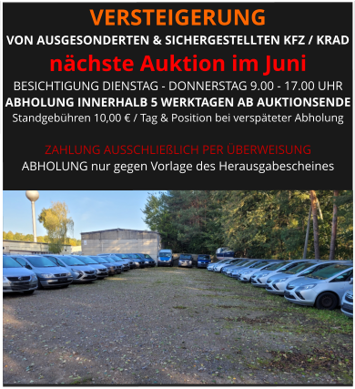 VERSTEIGERUNG  VON AUSGESONDERTEN & SICHERGESTELLTEN KFZ / KRAD nächste Auktion im Juni BESICHTIGUNG DIENSTAG - DONNERSTAG 9.00 - 17.00 UHR ABHOLUNG INNERHALB 5 WERKTAGEN AB AUKTIONSENDE  Standgebühren 10,00 € / Tag & Position bei verspäteter Abholung  ZAHLUNG AUSSCHLIEßLICH PER ÜBERWEISUNG ABHOLUNG nur gegen Vorlage des Herausgabescheines