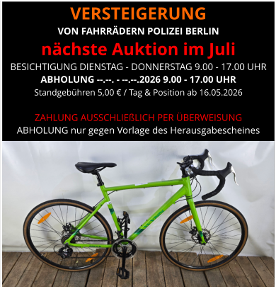 VERSTEIGERUNG  VON FAHRRÄDERN POLIZEI BERLIN nächste Auktion im Juli BESICHTIGUNG DIENSTAG - DONNERSTAG 9.00 - 17.00 UHR ABHOLUNG --.--. - --.--.2026 9.00 - 17.00 UHR Standgebühren 5,00 € / Tag & Position ab 16.05.2026   ZAHLUNG AUSSCHLIEßLICH PER ÜBERWEISUNG ABHOLUNG nur gegen Vorlage des Herausgabescheines