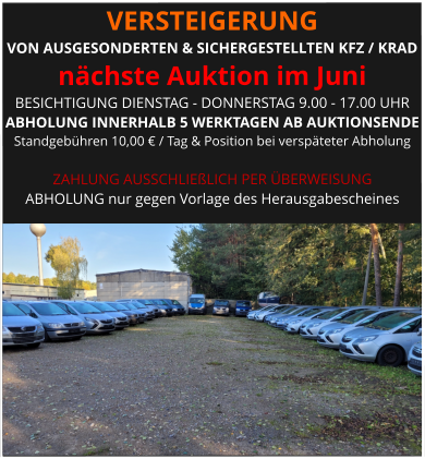 VERSTEIGERUNG  VON AUSGESONDERTEN & SICHERGESTELLTEN KFZ / KRAD nächste Auktion im Juni BESICHTIGUNG DIENSTAG - DONNERSTAG 9.00 - 17.00 UHR ABHOLUNG INNERHALB 5 WERKTAGEN AB AUKTIONSENDE  Standgebühren 10,00 € / Tag & Position bei verspäteter Abholung  ZAHLUNG AUSSCHLIEßLICH PER ÜBERWEISUNG ABHOLUNG nur gegen Vorlage des Herausgabescheines