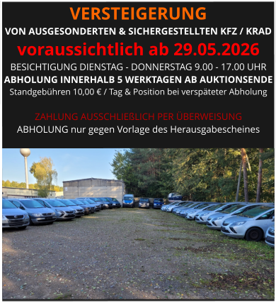VERSTEIGERUNG  VON AUSGESONDERTEN & SICHERGESTELLTEN KFZ / KRAD voraussichtlich ab 29.05.2026 BESICHTIGUNG DIENSTAG - DONNERSTAG 9.00 - 17.00 UHR ABHOLUNG INNERHALB 5 WERKTAGEN AB AUKTIONSENDE  Standgebühren 10,00 € / Tag & Position bei verspäteter Abholung  ZAHLUNG AUSSCHLIEßLICH PER ÜBERWEISUNG ABHOLUNG nur gegen Vorlage des Herausgabescheines