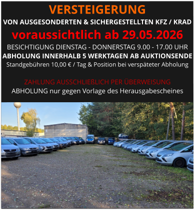 VERSTEIGERUNG  VON AUSGESONDERTEN & SICHERGESTELLTEN KFZ / KRAD voraussichtlich ab 29.05.2026 BESICHTIGUNG DIENSTAG - DONNERSTAG 9.00 - 17.00 UHR ABHOLUNG INNERHALB 5 WERKTAGEN AB AUKTIONSENDE  Standgebühren 10,00 € / Tag & Position bei verspäteter Abholung  ZAHLUNG AUSSCHLIEßLICH PER ÜBERWEISUNG ABHOLUNG nur gegen Vorlage des Herausgabescheines
