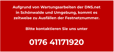 Aufgrund von Wartungsarbeiten der DNS.net  in Schönwalde und Umgebung, kommt es zeitweise zu Ausfällen der Festnetznummer.  Bitte kontaktieren Sie uns unter  0176 41171920