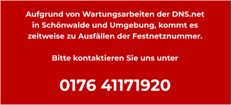 Aufgrund von Wartungsarbeiten der DNS.net  in Schönwalde und Umgebung, kommt es zeitweise zu Ausfällen der Festnetznummer.  Bitte kontaktieren Sie uns unter  0176 41171920