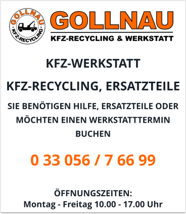 KFZ-WERKSTATT  KFZ-RECYCLING, ERSATZTEILE  SIE BENÖTIGEN HILFE, ERSATZTEILE ODER MÖCHTEN EINEN WERKSTATTTERMIN BUCHEN 0 33 056 / 7 66 99  ÖFFNUNGSZEITEN:  Montag - Freitag 10.00 - 17.00 Uhr