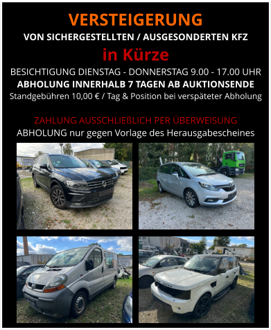 VERSTEIGERUNG  VON SICHERGESTELLTEN / AUSGESONDERTEN KFZ in Kürze BESICHTIGUNG DIENSTAG - DONNERSTAG 9.00 - 17.00 UHR ABHOLUNG INNERHALB 7 TAGEN AB AUKTIONSENDE  Standgebühren 10,00 € / Tag & Position bei verspäteter Abholung  ZAHLUNG AUSSCHLIEßLICH PER ÜBERWEISUNG ABHOLUNG nur gegen Vorlage des Herausgabescheines