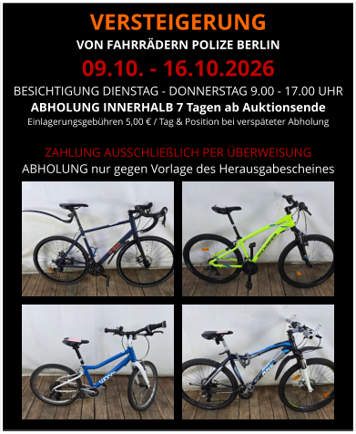 VERSTEIGERUNG  VON FAHRRÄDERN POLIZE BERLIN 09.10. - 16.10.2026 BESICHTIGUNG DIENSTAG - DONNERSTAG 9.00 - 17.00 UHR ABHOLUNG INNERHALB 7 Tagen ab Auktionsende  Einlagerungsgebühren 5,00 € / Tag & Position bei verspäteter Abholung  ZAHLUNG AUSSCHLIEßLICH PER ÜBERWEISUNG ABHOLUNG nur gegen Vorlage des Herausgabescheines