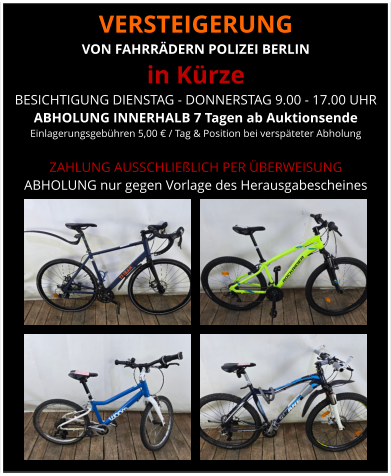 VERSTEIGERUNG  VON FAHRRÄDERN POLIZEI BERLIN in Kürze BESICHTIGUNG DIENSTAG - DONNERSTAG 9.00 - 17.00 UHR ABHOLUNG INNERHALB 7 Tagen ab Auktionsende  Einlagerungsgebühren 5,00 € / Tag & Position bei verspäteter Abholung  ZAHLUNG AUSSCHLIEßLICH PER ÜBERWEISUNG ABHOLUNG nur gegen Vorlage des Herausgabescheines